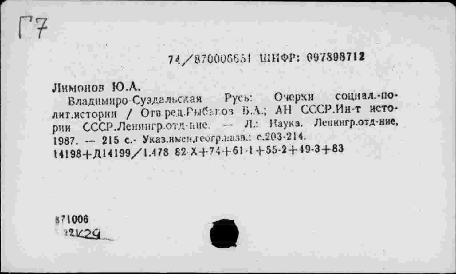 ﻿74/870006651 ШИФР: 097898712
Лимонов Ю.А.
Владнмиро Суздальская Русь: Очерки социал.-по-лиг.истории / Ого ред.Рыбы оз Б.А.; АН СССР.Ин-т истории СССР.Лспингр.ОТД ине. — л.: Наука. Лспннгр.отд-ние, 1987. — 215 с.- Указ.имен.геигр.иазв.: с.203-214.
14198+Д14199/1.478 82 Х+74+61 Ы-55-2 + 49-3+83
871006